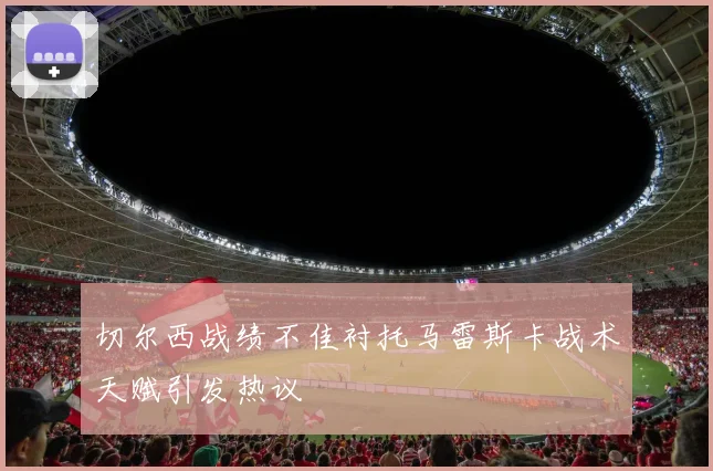 切尔西战绩不佳衬托马雷斯卡战术天赋引发热议
