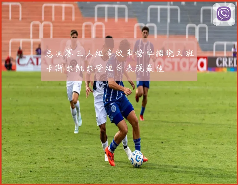总决赛三人组净效率榜单揭晓文班卡斯尔凯尔登组合表现最佳