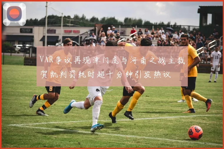 VAR争议再现津门虎与河南之战主裁贺凯判罚耗时超十分钟引发热议