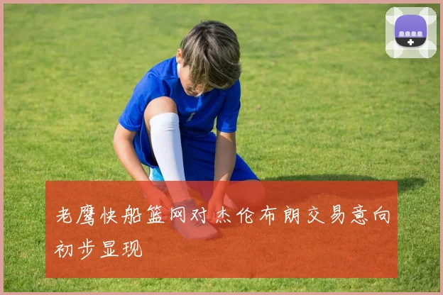 老鹰快船篮网对杰伦布朗交易意向初步显现