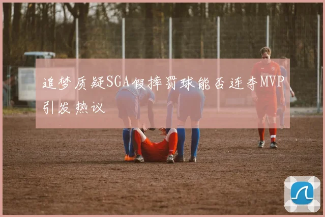 追梦质疑SGA假摔罚球能否连夺MVP引发热议