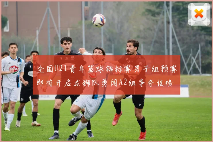 全国U21青年篮球锦标赛男子组预赛即将开启龙狮队勇闯A2组争夺佳绩