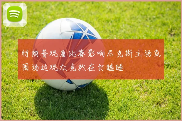 特朗普观看比赛影响尼克斯主场氛围场边观众竟然在打瞌睡
