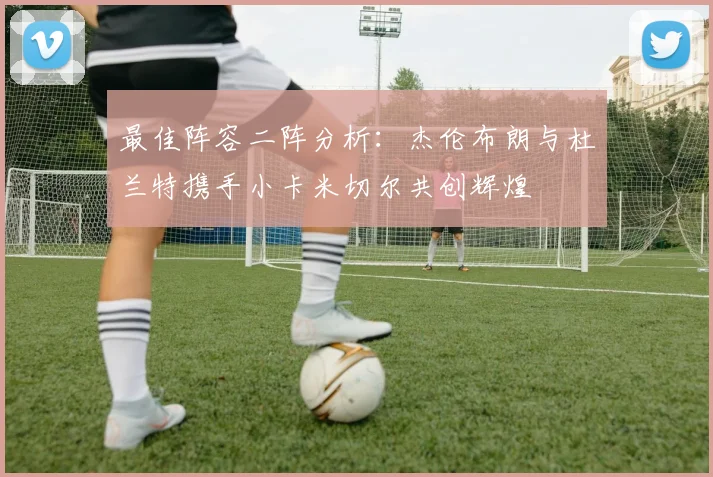 最佳阵容二阵分析：杰伦布朗与杜兰特携手小卡米切尔共创辉煌