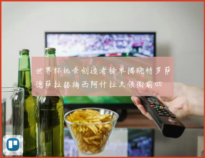 世界杯机会创造者榜单揭晓特罗萨德萨拉赫梅西阿什拉夫领衔前四
